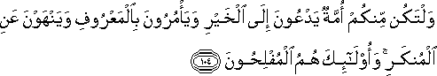 وَلْتَكُنْ مِنْكُمْ أُمَّةٌ يَدْعُونَ إِلَى الْخَيْرِ وَيَأْمُرُونَ بِالْمَعْرُوفِ وَيَنْهَوْنَ عَنِ الْمُنْكَرِ ۚ وَأُولَٰئِكَ هُمُ الْمُفْلِحُونَ