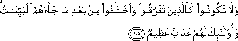 وَلَا تَكُونُوا كَالَّذِينَ تَفَرَّقُوا وَاخْتَلَفُوا مِنْ بَعْدِ مَا جَاءَهُمُ الْبَيِّنَاتُ ۚ وَأُولَٰئِكَ لَهُمْ عَذَابٌ عَظِيمٌ