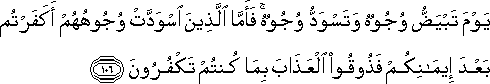 يَوْمَ تَبْيَضُّ وُجُوهٌ وَتَسْوَدُّ وُجُوهٌ ۚ فَأَمَّا الَّذِينَ اسْوَدَّتْ وُجُوهُهُمْ أَكَفَرْتُمْ بَعْدَ إِيمَانِكُمْ فَذُوقُوا الْعَذَابَ بِمَا كُنْتُمْ تَكْفُرُونَ