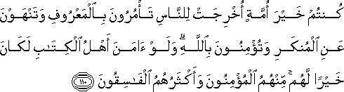 كُنْتُمْ خَيْرَ أُمَّةٍ أُخْرِجَتْ لِلنَّاسِ تَأْمُرُونَ بِالْمَعْرُوفِ وَتَنْهَوْنَ عَنِ الْمُنْكَرِ وَتُؤْمِنُونَ بِاللَّهِ ۗ وَلَوْ آمَنَ أَهْلُ الْكِتَابِ لَكَانَ خَيْرًا لَهُمْ ۚ مِنْهُمُ الْمُؤْمِنُونَ وَأَكْثَرُهُمُ الْفَاسِقُونَ كُنْتُمْ خَيْرَ أُمَّةٍ أُخْرِجَتْ لِلنَّاسِ تَأْمُرُونَ بِالْمَعْرُوفِ وَتَنْهَوْنَ عَنِ الْمُنْكَرِ وَتُؤْمِنُونَ بِاللَّهِ ۗ وَلَوْ آمَنَ أَهْلُ الْكِتَابِ لَكَانَ خَيْرًا لَهُمْ ۚ مِنْهُمُ الْمُؤْمِنُونَ وَأَكْثَرُهُمُ الْفَاسِقُونَ