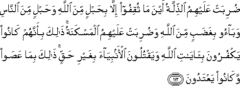 ضُرِبَتْ عَلَيْهِمُ الذِّلَّةُ أَيْنَ مَا ثُقِفُوا إِلَّا بِحَبْلٍ مِنَ اللَّهِ وَحَبْلٍ مِنَ النَّاسِ وَبَاءُوا بِغَضَبٍ مِنَ اللَّهِ وَضُرِبَتْ عَلَيْهِمُ الْمَسْكَنَةُ ۚ ذَٰلِكَ بِأَنَّهُمْ كَانُوا يَكْفُرُونَ بِآيَاتِ اللَّهِ وَيَقْتُلُونَ الْأَنْبِيَاءَ بِغَيْرِ حَقٍّ ۚ ذَٰلِكَ بِمَا عَصَوْا وَكَانُوا يَعْتَدُونَ