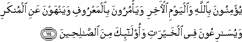 يُؤْمِنُونَ بِاللَّهِ وَالْيَوْمِ الْآخِرِ وَيَأْمُرُونَ بِالْمَعْرُوفِ وَيَنْهَوْنَ عَنِ الْمُنْكَرِ وَيُسَارِعُونَ فِي الْخَيْرَاتِ وَأُولَٰئِكَ مِنَ الصَّالِحِينَ