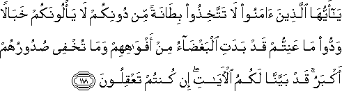 يَا أَيُّهَا الَّذِينَ آمَنُوا لَا تَتَّخِذُوا بِطَانَةً مِنْ دُونِكُمْ لَا يَأْلُونَكُمْ خَبَالًا وَدُّوا مَا عَنِتُّمْ قَدْ بَدَتِ الْبَغْضَاءُ مِنْ أَفْوَاهِهِمْ وَمَا تُخْفِي صُدُورُهُمْ أَكْبَرُ ۚ قَدْ بَيَّنَّا لَكُمُ الْآيَاتِ ۖ إِنْ كُنْتُمْ تَعْقِلُونَ