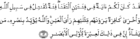 قَدْ كَانَ لَكُمْ آيَةٌ فِي فِئَتَيْنِ الْتَقَتَا ۖ فِئَةٌ تُقَاتِلُ فِي سَبِيلِ اللَّهِ وَأُخْرَىٰ كَافِرَةٌ يَرَوْنَهُمْ مِثْلَيْهِمْ رَأْيَ الْعَيْنِ ۚ وَاللَّهُ يُؤَيِّدُ بِنَصْرِهِ مَنْ يَشَاءُ ۗ إِنَّ فِي ذَٰلِكَ لَعِبْرَةً لِأُولِي الْأَبْصَارِ