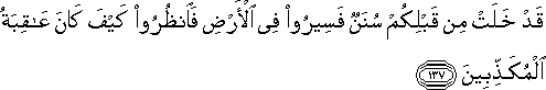 قَدْ خَلَتْ مِنْ قَبْلِكُمْ سُنَنٌ فَسِيرُوا فِي الْأَرْضِ فَانْظُرُوا كَيْفَ كَانَ عَاقِبَةُ الْمُكَذِّبِينَ