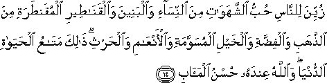 زُيِّنَ لِلنَّاسِ حُبُّ الشَّهَوَاتِ مِنَ النِّسَاءِ وَالْبَنِينَ وَالْقَنَاطِيرِ الْمُقَنْطَرَةِ مِنَ الذَّهَبِ وَالْفِضَّةِ وَالْخَيْلِ الْمُسَوَّمَةِ وَالْأَنْعَامِ وَالْحَرْثِ ۗ ذَٰلِكَ مَتَاعُ الْحَيَاةِ الدُّنْيَا ۖ وَاللَّهُ عِنْدَهُ حُسْنُ الْمَآبِ