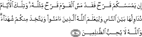 إِنْ يَمْسَسْكُمْ قَرْحٌ فَقَدْ مَسَّ الْقَوْمَ قَرْحٌ مِثْلُهُ ۚ وَتِلْكَ الْأَيَّامُ نُدَاوِلُهَا بَيْنَ النَّاسِ وَلِيَعْلَمَ اللَّهُ الَّذِينَ آمَنُوا وَيَتَّخِذَ مِنْكُمْ شُهَدَاءَ ۗ وَاللَّهُ لَا يُحِبُّ الظَّالِمِينَ