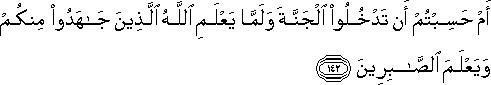 أَمْ حَسِبْتُمْ أَنْ تَدْخُلُوا الْجَنَّةَ وَلَمَّا يَعْلَمِ اللَّهُ الَّذِينَ جَاهَدُوا مِنْكُمْ وَيَعْلَمَ الصَّابِرِينَ