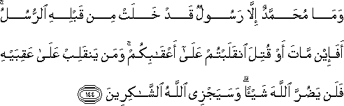 وَمَا مُحَمَّدٌ إِلَّا رَسُولٌ قَدْ خَلَتْ مِنْ قَبْلِهِ الرُّسُلُ ۚ أَفَإِنْ مَاتَ أَوْ قُتِلَ انْقَلَبْتُمْ عَلَىٰ أَعْقَابِكُمْ ۚ وَمَنْ يَنْقَلِبْ عَلَىٰ عَقِبَيْهِ فَلَنْ يَضُرَّ اللَّهَ شَيْئًا ۗ وَسَيَجْزِي اللَّهُ الشَّاكِرِينَ