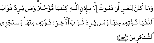 وَمَا كَانَ لِنَفْسٍ أَنْ تَمُوتَ إِلَّا بِإِذْنِ اللَّهِ كِتَابًا مُؤَجَّلًا ۗ وَمَنْ يُرِدْ ثَوَابَ الدُّنْيَا نُؤْتِهِ مِنْهَا وَمَنْ يُرِدْ ثَوَابَ الْآخِرَةِ نُؤْتِهِ مِنْهَا ۚ وَسَنَجْزِي الشَّاكِرِينَ