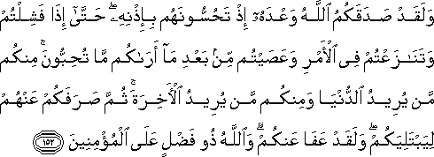 وَلَقَدْ صَدَقَكُمُ اللَّهُ وَعْدَهُ إِذْ تَحُسُّونَهُمْ بِإِذْنِهِ ۖ حَتَّىٰ إِذَا فَشِلْتُمْ وَتَنَازَعْتُمْ فِي الْأَمْرِ وَعَصَيْتُمْ مِنْ بَعْدِ مَا أَرَاكُمْ مَا تُحِبُّونَ ۚ مِنْكُمْ مَنْ يُرِيدُ الدُّنْيَا وَمِنْكُمْ مَنْ يُرِيدُ الْآخِرَةَ ۚ ثُمَّ صَرَفَكُمْ عَنْهُمْ لِيَبْتَلِيَكُمْ ۖ وَلَقَدْ عَفَا عَنْكُمْ ۗ وَاللَّهُ ذُو فَضْلٍ عَلَى الْمُؤْمِنِينَ