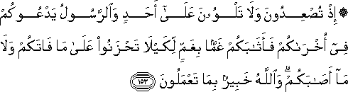 إِذْ تُصْعِدُونَ وَلَا تَلْوُونَ عَلَىٰ أَحَدٍ وَالرَّسُولُ يَدْعُوكُمْ فِي أُخْرَاكُمْ فَأَثَابَكُمْ غَمًّا بِغَمٍّ لِكَيْلَا تَحْزَنُوا عَلَىٰ مَا فَاتَكُمْ وَلَا مَا أَصَابَكُمْ ۗ وَاللَّهُ خَبِيرٌ بِمَا تَعْمَلُونَ