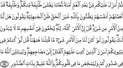 ثُمَّ أَنْزَلَ عَلَيْكُمْ مِنْ بَعْدِ الْغَمِّ أَمَنَةً نُعَاسًا يَغْشَىٰ طَائِفَةً مِنْكُمْ ۖ وَطَائِفَةٌ قَدْ أَهَمَّتْهُمْ أَنْفُسُهُمْ يَظُنُّونَ بِاللَّهِ غَيْرَ الْحَقِّ ظَنَّ الْجَاهِلِيَّةِ ۖ يَقُولُونَ هَلْ لَنَا مِنَ الْأَمْرِ مِنْ شَيْءٍ ۗ قُلْ إِنَّ الْأَمْرَ كُلَّهُ لِلَّهِ ۗ يُخْفُونَ فِي أَنْفُسِهِمْ مَا لَا يُبْدُونَ لَكَ ۖ يَقُولُونَ لَوْ كَانَ لَنَا مِنَ الْأَمْرِ شَيْءٌ مَا قُتِلْنَا هَاهُنَا ۗ قُلْ لَوْ كُنْتُمْ فِي بُيُوتِكُمْ لَبَرَزَ الَّذِينَ كُتِبَ عَلَيْهِمُ الْقَتْلُ إِلَىٰ مَضَاجِعِهِمْ ۖ وَلِيَبْتَلِيَ اللَّهُ مَا فِي صُدُورِكُمْ وَلِيُمَحِّصَ مَا فِي قُلُوبِكُمْ ۗ وَاللَّهُ عَلِيمٌ بِذَاتِ الصُّدُورِ