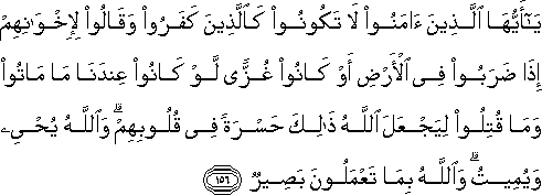 يَا أَيُّهَا الَّذِينَ آمَنُوا لَا تَكُونُوا كَالَّذِينَ كَفَرُوا وَقَالُوا لِإِخْوَانِهِمْ إِذَا ضَرَبُوا فِي الْأَرْضِ أَوْ كَانُوا غُزًّى لَوْ كَانُوا عِنْدَنَا مَا مَاتُوا وَمَا قُتِلُوا لِيَجْعَلَ اللَّهُ ذَٰلِكَ حَسْرَةً فِي قُلُوبِهِمْ ۗ وَاللَّهُ يُحْيِي وَيُمِيتُ ۗ وَاللَّهُ بِمَا تَعْمَلُونَ بَصِيرٌ