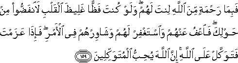 فَبِمَا رَحْمَةٍ مِنَ اللَّهِ لِنْتَ لَهُمْ ۖ وَلَوْ كُنْتَ فَظًّا غَلِيظَ الْقَلْبِ لَانْفَضُّوا مِنْ حَوْلِكَ ۖ فَاعْفُ عَنْهُمْ وَاسْتَغْفِرْ لَهُمْ وَشَاوِرْهُمْ فِي الْأَمْرِ ۖ فَإِذَا عَزَمْتَ فَتَوَكَّلْ عَلَى اللَّهِ ۚ إِنَّ اللَّهَ يُحِبُّ الْمُتَوَكِّلِينَ