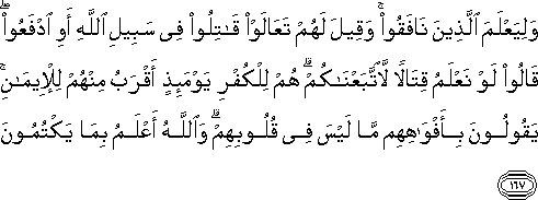 وَلِيَعْلَمَ الَّذِينَ نَافَقُوا ۚ وَقِيلَ لَهُمْ تَعَالَوْا قَاتِلُوا فِي سَبِيلِ اللَّهِ أَوِ ادْفَعُوا ۖ قَالُوا لَوْ نَعْلَمُ قِتَالًا لَاتَّبَعْنَاكُمْ ۗ هُمْ لِلْكُفْرِ يَوْمَئِذٍ أَقْرَبُ مِنْهُمْ لِلْإِيمَانِ ۚ يَقُولُونَ بِأَفْوَاهِهِمْ مَا لَيْسَ فِي قُلُوبِهِمْ ۗ وَاللَّهُ أَعْلَمُ بِمَا يَكْتُمُونَ