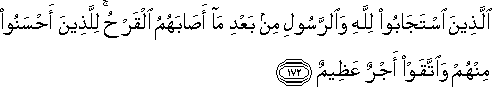 الَّذِينَ اسْتَجَابُوا لِلَّهِ وَالرَّسُولِ مِنْ بَعْدِ مَا أَصَابَهُمُ الْقَرْحُ ۚ لِلَّذِينَ أَحْسَنُوا مِنْهُمْ وَاتَّقَوْا أَجْرٌ عَظِيمٌ