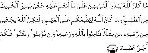 مَا كَانَ اللَّهُ لِيَذَرَ الْمُؤْمِنِينَ عَلَىٰ مَا أَنْتُمْ عَلَيْهِ حَتَّىٰ يَمِيزَ الْخَبِيثَ مِنَ الطَّيِّبِ ۗ وَمَا كَانَ اللَّهُ لِيُطْلِعَكُمْ عَلَى الْغَيْبِ وَلَٰكِنَّ اللَّهَ يَجْتَبِي مِنْ رُسُلِهِ مَنْ يَشَاءُ ۖ فَآمِنُوا بِاللَّهِ وَرُسُلِهِ ۚ وَإِنْ تُؤْمِنُوا وَتَتَّقُوا فَلَكُمْ أَجْرٌ عَظِيمٌ