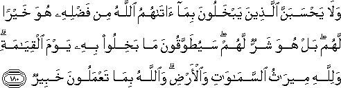 وَلَا يَحْسَبَنَّ الَّذِينَ يَبْخَلُونَ بِمَا آتَاهُمُ اللَّهُ مِنْ فَضْلِهِ هُوَ خَيْرًا لَهُمْ ۖ بَلْ هُوَ شَرٌّ لَهُمْ ۖ سَيُطَوَّقُونَ مَا بَخِلُوا بِهِ يَوْمَ الْقِيَامَةِ ۗ وَلِلَّهِ مِيرَاثُ السَّمَاوَاتِ وَالْأَرْضِ ۗ وَاللَّهُ بِمَا تَعْمَلُونَ خَبِيرٌ