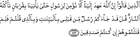 الَّذِينَ قَالُوا إِنَّ اللَّهَ عَهِدَ إِلَيْنَا أَلَّا نُؤْمِنَ لِرَسُولٍ حَتَّىٰ يَأْتِيَنَا بِقُرْبَانٍ تَأْكُلُهُ النَّارُ ۗ قُلْ قَدْ جَاءَكُمْ رُسُلٌ مِنْ قَبْلِي بِالْبَيِّنَاتِ وَبِالَّذِي قُلْتُمْ فَلِمَ قَتَلْتُمُوهُمْ إِنْ كُنْتُمْ صَادِقِينَ