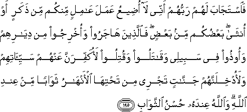 فَاسْتَجَابَ لَهُمْ رَبُّهُمْ أَنِّي لَا أُضِيعُ عَمَلَ عَامِلٍ مِنْكُمْ مِنْ ذَكَرٍ أَوْ أُنْثَىٰ ۖ بَعْضُكُمْ مِنْ بَعْضٍ ۖ فَالَّذِينَ هَاجَرُوا وَأُخْرِجُوا مِنْ دِيَارِهِمْ وَأُوذُوا فِي سَبِيلِي وَقَاتَلُوا وَقُتِلُوا لَأُكَفِّرَنَّ عَنْهُمْ سَيِّئَاتِهِمْ وَلَأُدْخِلَنَّهُمْ جَنَّاتٍ تَجْرِي مِنْ تَحْتِهَا الْأَنْهَارُ ثَوَابًا مِنْ عِنْدِ اللَّهِ ۗ وَاللَّهُ عِنْدَهُ حُسْنُ الثَّوَابِ فَاسْتَجَابَ لَهُمْ رَبُّهُمْ أَنِّي لَا أُضِيعُ عَمَلَ عَامِلٍ مِنْكُمْ مِنْ ذَكَرٍ أَوْ أُنْثَىٰ ۖ بَعْضُكُمْ مِنْ بَعْضٍ ۖ فَالَّذِينَ هَاجَرُوا وَأُخْرِجُوا مِنْ دِيَارِهِمْ وَأُوذُوا فِي سَبِيلِي وَقَاتَلُوا وَقُتِلُوا لَأُكَفِّرَنَّ عَنْهُمْ سَيِّئَاتِهِمْ وَلَأُدْخِلَنَّهُمْ جَنَّاتٍ تَجْرِي مِنْ تَحْتِهَا الْأَنْهَارُ ثَوَابًا مِنْ عِنْدِ اللَّهِ ۗ وَاللَّهُ عِنْدَهُ حُسْنُ الثَّوَابِ