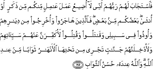 فَاسْتَجَابَ لَهُمْ رَبُّهُمْ أَنِّي لَا أُضِيعُ عَمَلَ عَامِلٍ مِنْكُمْ مِنْ ذَكَرٍ أَوْ أُنْثَىٰ ۖ بَعْضُكُمْ مِنْ بَعْضٍ ۖ فَالَّذِينَ هَاجَرُوا وَأُخْرِجُوا مِنْ دِيَارِهِمْ وَأُوذُوا فِي سَبِيلِي وَقَاتَلُوا وَقُتِلُوا لَأُكَفِّرَنَّ عَنْهُمْ سَيِّئَاتِهِمْ وَلَأُدْخِلَنَّهُمْ جَنَّاتٍ تَجْرِي مِنْ تَحْتِهَا الْأَنْهَارُ ثَوَابًا مِنْ عِنْدِ اللَّهِ ۗ وَاللَّهُ عِنْدَهُ حُسْنُ الثَّوَابِ