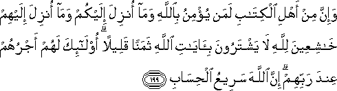 وَإِنَّ مِنْ أَهْلِ الْكِتَابِ لَمَنْ يُؤْمِنُ بِاللَّهِ وَمَا أُنْزِلَ إِلَيْكُمْ وَمَا أُنْزِلَ إِلَيْهِمْ خَاشِعِينَ لِلَّهِ لَا يَشْتَرُونَ بِآيَاتِ اللَّهِ ثَمَنًا قَلِيلًا ۗ أُولَٰئِكَ لَهُمْ أَجْرُهُمْ عِنْدَ رَبِّهِمْ ۗ إِنَّ اللَّهَ سَرِيعُ الْحِسَابِ