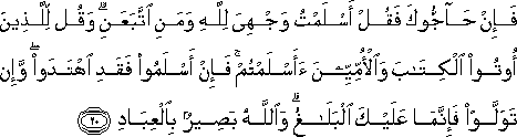 فَإِنْ حَاجُّوكَ فَقُلْ أَسْلَمْتُ وَجْهِيَ لِلَّهِ وَمَنِ اتَّبَعَنِ ۗ وَقُلْ لِلَّذِينَ أُوتُوا الْكِتَابَ وَالْأُمِّيِّينَ أَأَسْلَمْتُمْ ۚ فَإِنْ أَسْلَمُوا فَقَدِ اهْتَدَوْا ۖ وَإِنْ تَوَلَّوْا فَإِنَّمَا عَلَيْكَ الْبَلَاغُ ۗ وَاللَّهُ بَصِيرٌ بِالْعِبَادِ