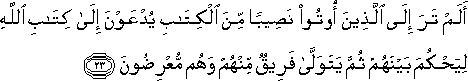 أَلَمْ تَرَ إِلَى الَّذِينَ أُوتُوا نَصِيبًا مِنَ الْكِتَابِ يُدْعَوْنَ إِلَىٰ كِتَابِ اللَّهِ لِيَحْكُمَ بَيْنَهُمْ ثُمَّ يَتَوَلَّىٰ فَرِيقٌ مِنْهُمْ وَهُمْ مُعْرِضُونَ