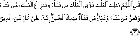 قُلِ اللَّهُمَّ مَالِكَ الْمُلْكِ تُؤْتِي الْمُلْكَ مَنْ تَشَاءُ وَتَنْزِعُ الْمُلْكَ مِمَّنْ تَشَاءُ وَتُعِزُّ مَنْ تَشَاءُ وَتُذِلُّ مَنْ تَشَاءُ ۖ بِيَدِكَ الْخَيْرُ ۖ إِنَّكَ عَلَىٰ كُلِّ شَيْءٍ قَدِيرٌ