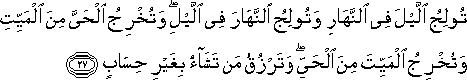 تُولِجُ اللَّيْلَ فِي النَّهَارِ وَتُولِجُ النَّهَارَ فِي اللَّيْلِ ۖ وَتُخْرِجُ الْحَيَّ مِنَ الْمَيِّتِ وَتُخْرِجُ الْمَيِّتَ مِنَ الْحَيِّ ۖ وَتَرْزُقُ مَنْ تَشَاءُ بِغَيْرِ حِسَابٍ