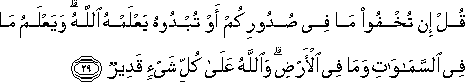 قُلْ إِنْ تُخْفُوا مَا فِي صُدُورِكُمْ أَوْ تُبْدُوهُ يَعْلَمْهُ اللَّهُ ۗ وَيَعْلَمُ مَا فِي السَّمَاوَاتِ وَمَا فِي الْأَرْضِ ۗ وَاللَّهُ عَلَىٰ كُلِّ شَيْءٍ قَدِيرٌ