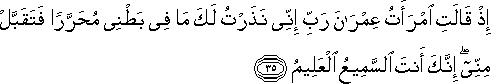 إِذْ قَالَتِ امْرَأَتُ عِمْرَانَ رَبِّ إِنِّي نَذَرْتُ لَكَ مَا فِي بَطْنِي مُحَرَّرًا فَتَقَبَّلْ مِنِّي ۖ إِنَّكَ أَنْتَ السَّمِيعُ الْعَلِيمُ إِذْ قَالَتِ امْرَأَتُ عِمْرَانَ رَبِّ إِنِّي نَذَرْتُ لَكَ مَا فِي بَطْنِي مُحَرَّرًا فَتَقَبَّلْ مِنِّي ۖ إِنَّكَ أَنْتَ السَّمِيعُ الْعَلِيمُ