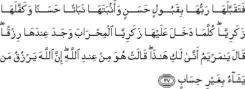 فَتَقَبَّلَهَا رَبُّهَا بِقَبُولٍ حَسَنٍ وَأَنْبَتَهَا نَبَاتًا حَسَنًا وَكَفَّلَهَا زَكَرِيَّا ۖ كُلَّمَا دَخَلَ عَلَيْهَا زَكَرِيَّا الْمِحْرَابَ وَجَدَ عِنْدَهَا رِزْقًا ۖ قَالَ يَا مَرْيَمُ أَنَّىٰ لَكِ هَٰذَا ۖ قَالَتْ هُوَ مِنْ عِنْدِ اللَّهِ ۖ إِنَّ اللَّهَ يَرْزُقُ مَنْ يَشَاءُ بِغَيْرِ حِسَابٍ