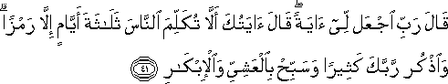 قَالَ رَبِّ اجْعَلْ لِي آيَةً ۖ قَالَ آيَتُكَ أَلَّا تُكَلِّمَ النَّاسَ ثَلَاثَةَ أَيَّامٍ إِلَّا رَمْزًا ۗ وَاذْكُرْ رَبَّكَ كَثِيرًا وَسَبِّحْ بِالْعَشِيِّ وَالْإِبْكَارِ