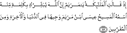 إِذْ قَالَتِ الْمَلَائِكَةُ يَا مَرْيَمُ إِنَّ اللَّهَ يُبَشِّرُكِ بِكَلِمَةٍ مِنْهُ اسْمُهُ الْمَسِيحُ عِيسَى ابْنُ مَرْيَمَ وَجِيهًا فِي الدُّنْيَا وَالْآخِرَةِ وَمِنَ الْمُقَرَّبِينَ