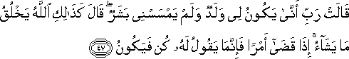 قَالَتْ رَبِّ أَنَّىٰ يَكُونُ لِي وَلَدٌ وَلَمْ يَمْسَسْنِي بَشَرٌ ۖ قَالَ كَذَٰلِكِ اللَّهُ يَخْلُقُ مَا يَشَاءُ ۚ إِذَا قَضَىٰ أَمْرًا فَإِنَّمَا يَقُولُ لَهُ كُنْ فَيَكُونُ