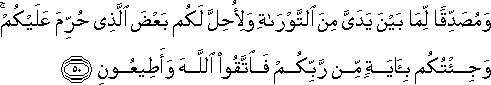 وَمُصَدِّقًا لِمَا بَيْنَ يَدَيَّ مِنَ التَّوْرَاةِ وَلِأُحِلَّ لَكُمْ بَعْضَ الَّذِي حُرِّمَ عَلَيْكُمْ ۚ وَجِئْتُكُمْ بِآيَةٍ مِنْ رَبِّكُمْ فَاتَّقُوا اللَّهَ وَأَطِيعُونِ