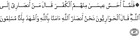 فَلَمَّا أَحَسَّ عِيسَىٰ مِنْهُمُ الْكُفْرَ قَالَ مَنْ أَنْصَارِي إِلَى اللَّهِ ۖ قَالَ الْحَوَارِيُّونَ نَحْنُ أَنْصَارُ اللَّهِ آمَنَّا بِاللَّهِ وَاشْهَدْ بِأَنَّا مُسْلِمُونَ