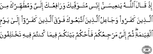 إِذْ قَالَ اللَّهُ يَا عِيسَىٰ إِنِّي مُتَوَفِّيكَ وَرَافِعُكَ إِلَيَّ وَمُطَهِّرُكَ مِنَ الَّذِينَ كَفَرُوا وَجَاعِلُ الَّذِينَ اتَّبَعُوكَ فَوْقَ الَّذِينَ كَفَرُوا إِلَىٰ يَوْمِ الْقِيَامَةِ ۖ ثُمَّ إِلَيَّ مَرْجِعُكُمْ فَأَحْكُمُ بَيْنَكُمْ فِيمَا كُنْتُمْ فِيهِ تَخْتَلِفُونَ