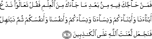 فَمَنْ حَاجَّكَ فِيهِ مِنْ بَعْدِ مَا جَاءَكَ مِنَ الْعِلْمِ فَقُلْ تَعَالَوْا نَدْعُ أَبْنَاءَنَا وَأَبْنَاءَكُمْ وَنِسَاءَنَا وَنِسَاءَكُمْ وَأَنْفُسَنَا وَأَنْفُسَكُمْ ثُمَّ نَبْتَهِلْ فَنَجْعَلْ لَعْنَتَ اللَّهِ عَلَى الْكَاذِبِينَ