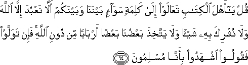 قُلْ يَا أَهْلَ الْكِتَابِ تَعَالَوْا إِلَىٰ كَلِمَةٍ سَوَاءٍ بَيْنَنَا وَبَيْنَكُمْ أَلَّا نَعْبُدَ إِلَّا اللَّهَ وَلَا نُشْرِكَ بِهِ شَيْئًا وَلَا يَتَّخِذَ بَعْضُنَا بَعْضًا أَرْبَابًا مِنْ دُونِ اللَّهِ ۚ فَإِنْ تَوَلَّوْا فَقُولُوا اشْهَدُوا بِأَنَّا مُسْلِمُونَ