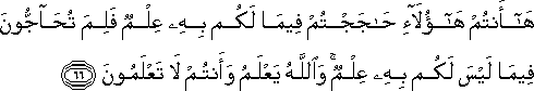 هَا أَنْتُمْ هَٰؤُلَاءِ حَاجَجْتُمْ فِيمَا لَكُمْ بِهِ عِلْمٌ فَلِمَ تُحَاجُّونَ فِيمَا لَيْسَ لَكُمْ بِهِ عِلْمٌ ۚ وَاللَّهُ يَعْلَمُ وَأَنْتُمْ لَا تَعْلَمُونَ