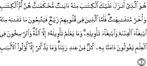 هُوَ الَّذِي أَنْزَلَ عَلَيْكَ الْكِتَابَ مِنْهُ آيَاتٌ مُحْكَمَاتٌ هُنَّ أُمُّ الْكِتَابِ وَأُخَرُ مُتَشَابِهَاتٌ ۖ فَأَمَّا الَّذِينَ فِي قُلُوبِهِمْ زَيْغٌ فَيَتَّبِعُونَ مَا تَشَابَهَ مِنْهُ ابْتِغَاءَ الْفِتْنَةِ وَابْتِغَاءَ تَأْوِيلِهِ ۗ وَمَا يَعْلَمُ تَأْوِيلَهُ إِلَّا اللَّهُ ۗ وَالرَّاسِخُونَ فِي الْعِلْمِ يَقُولُونَ آمَنَّا بِهِ كُلٌّ مِنْ عِنْدِ رَبِّنَا ۗ وَمَا يَذَّكَّرُ إِلَّا أُولُو الْأَلْبَابِ