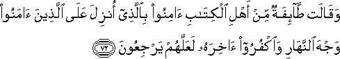 وَقَالَتْ طَائِفَةٌ مِنْ أَهْلِ الْكِتَابِ آمِنُوا بِالَّذِي أُنْزِلَ عَلَى الَّذِينَ آمَنُوا وَجْهَ النَّهَارِ وَاكْفُرُوا آخِرَهُ لَعَلَّهُمْ يَرْجِعُونَ