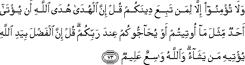 وَلَا تُؤْمِنُوا إِلَّا لِمَنْ تَبِعَ دِينَكُمْ قُلْ إِنَّ الْهُدَىٰ هُدَى اللَّهِ أَنْ يُؤْتَىٰ أَحَدٌ مِثْلَ مَا أُوتِيتُمْ أَوْ يُحَاجُّوكُمْ عِنْدَ رَبِّكُمْ ۗ قُلْ إِنَّ الْفَضْلَ بِيَدِ اللَّهِ يُؤْتِيهِ مَنْ يَشَاءُ ۗ وَاللَّهُ وَاسِعٌ عَلِيمٌ