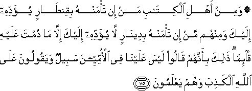 وَمِنْ أَهْلِ الْكِتَابِ مَنْ إِنْ تَأْمَنْهُ بِقِنْطَارٍ يُؤَدِّهِ إِلَيْكَ وَمِنْهُمْ مَنْ إِنْ تَأْمَنْهُ بِدِينَارٍ لَا يُؤَدِّهِ إِلَيْكَ إِلَّا مَا دُمْتَ عَلَيْهِ قَائِمًا ۗ ذَٰلِكَ بِأَنَّهُمْ قَالُوا لَيْسَ عَلَيْنَا فِي الْأُمِّيِّينَ سَبِيلٌ وَيَقُولُونَ عَلَى اللَّهِ الْكَذِبَ وَهُمْ يَعْلَمُونَ