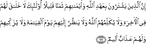 إِنَّ الَّذِينَ يَشْتَرُونَ بِعَهْدِ اللَّهِ وَأَيْمَانِهِمْ ثَمَنًا قَلِيلًا أُولَٰئِكَ لَا خَلَاقَ لَهُمْ فِي الْآخِرَةِ وَلَا يُكَلِّمُهُمُ اللَّهُ وَلَا يَنْظُرُ إِلَيْهِمْ يَوْمَ الْقِيَامَةِ وَلَا يُزَكِّيهِمْ وَلَهُمْ عَذَابٌ أَلِيمٌ