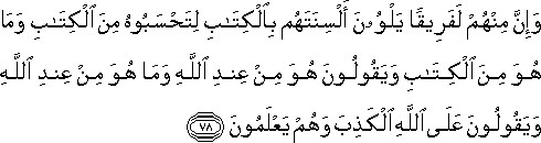 وَإِنَّ مِنْهُمْ لَفَرِيقًا يَلْوُونَ أَلْسِنَتَهُمْ بِالْكِتَابِ لِتَحْسَبُوهُ مِنَ الْكِتَابِ وَمَا هُوَ مِنَ الْكِتَابِ وَيَقُولُونَ هُوَ مِنْ عِنْدِ اللَّهِ وَمَا هُوَ مِنْ عِنْدِ اللَّهِ وَيَقُولُونَ عَلَى اللَّهِ الْكَذِبَ وَهُمْ يَعْلَمُونَ