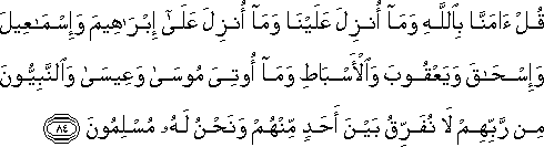 قُلْ آمَنَّا بِاللَّهِ وَمَا أُنْزِلَ عَلَيْنَا وَمَا أُنْزِلَ عَلَىٰ إِبْرَاهِيمَ وَإِسْمَاعِيلَ وَإِسْحَاقَ وَيَعْقُوبَ وَالْأَسْبَاطِ وَمَا أُوتِيَ مُوسَىٰ وَعِيسَىٰ وَالنَّبِيُّونَ مِنْ رَبِّهِمْ لَا نُفَرِّقُ بَيْنَ أَحَدٍ مِنْهُمْ وَنَحْنُ لَهُ مُسْلِمُونَ